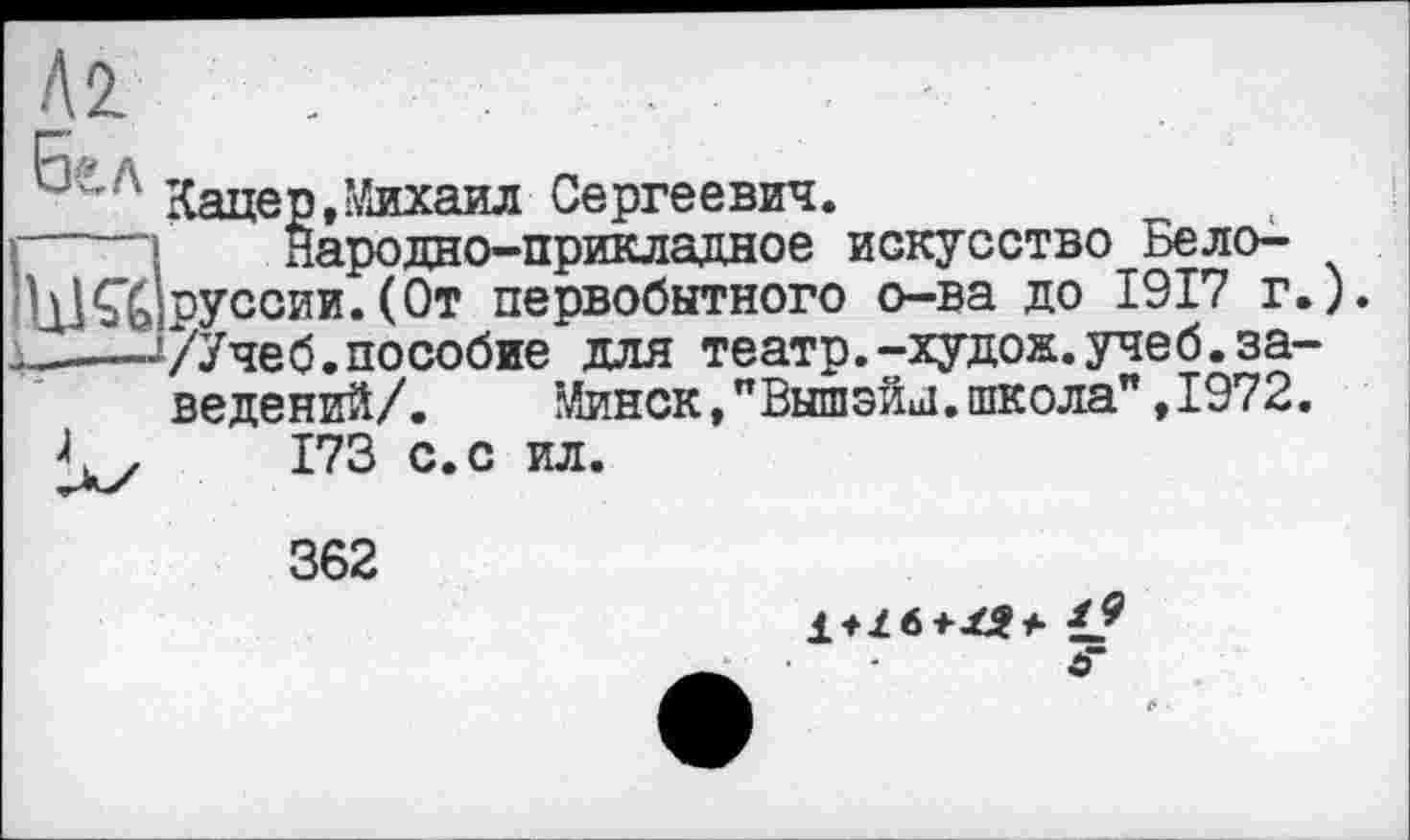 ﻿Кацер,Михаил Сергеевич.
Народно-прикладное искусство Белоруссии. (От первобытного о-ва до 1917 г.) /Учеб.пособие для театр.-худож.учеб.заведений/. Минск, "Вышэйн!. школа", 1972.
173 с.с ил.
362
o“